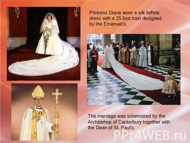 Princess Diana wore a silk taffeta dress with a 25 foot train designed by the Emanuel's. The marriage was solemnized by the Archbishop of Canterbury together with the Dean of St. Paul's.