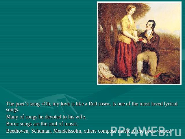 The poet’s song «Oh, my love is like a Red rose», is one of the most loved lyrical songs. Many of songs he devoted to his wife.Burns songs are the soul of music.Beethoven, Schuman, Mendelssohn, others compose music to the poets verses.