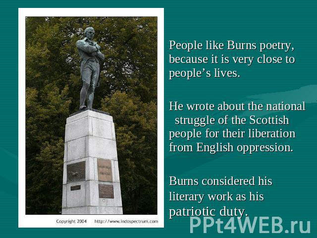 People like Burns poetry, because it is very close to people’s lives. He wrote about the national struggle of the Scottish people for their liberation from English oppression. Burns considered his literary work as his patriotic duty.
