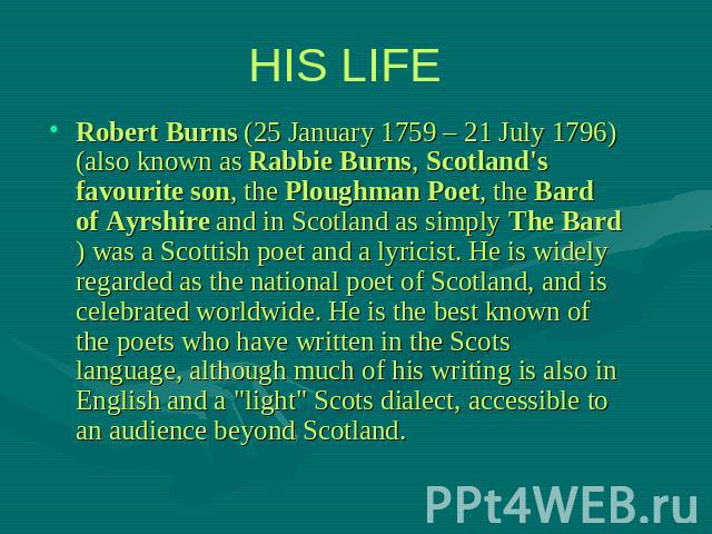 HIS LIFE Robert Burns (25 January 1759 – 21 July 1796) (also known as Rabbie Burns, Scotland's favourite son, the Ploughman Poet, the Bard of Ayrshire and in Scotland as simply The Bard) was a Scottish poet and a lyricist. He is widely regarded as t…
