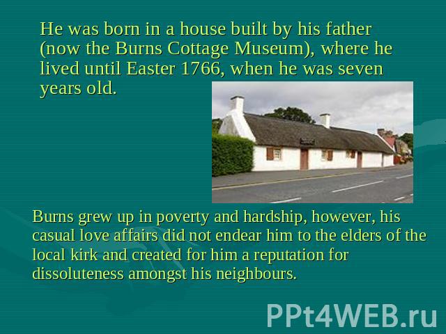 He was born in a house built by his father (now the Burns Cottage Museum), where he lived until Easter 1766, when he was seven years old. Burns grew up in poverty and hardship, however, his casual love affairs did not endear him to the elders of the…
