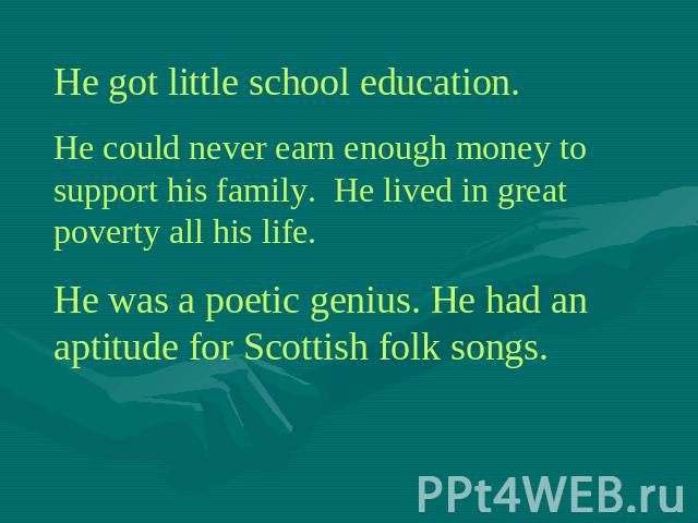 He got little school education.He could never earn enough money to support his family. He lived in great poverty all his life.He was a poetic genius. He had an aptitude for Scottish folk songs.