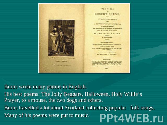 Burns wrote many poems in English. His best poems The Jolly Beggars, Halloween, Holy Willie’s Prayer, to a mouse, the two dogs and others. Burns travelled a lot about Scotland collecting popular folk songs. Many of his poems were put to music.