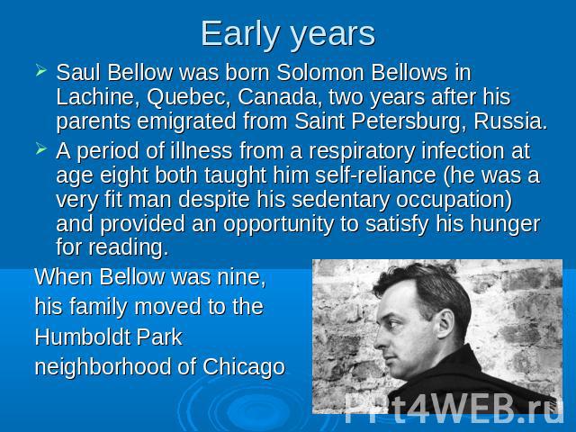 Early years Saul Bellow was born Solomon Bellows in Lachine, Quebec, Canada, two years after his parents emigrated from Saint Petersburg, Russia.A period of illness from a respiratory infection at age eight both taught him self-reliance (he was a ve…