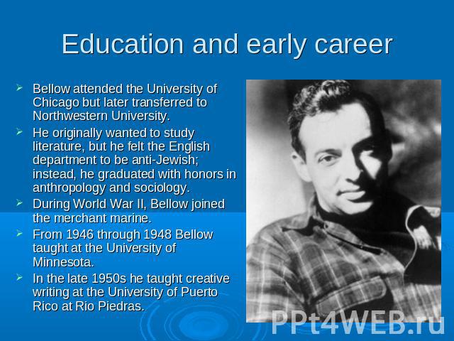 Education and early career Bellow attended the University of Chicago but later transferred to Northwestern University.He originally wanted to study literature, but he felt the English department to be anti-Jewish; instead, he graduated with honors i…
