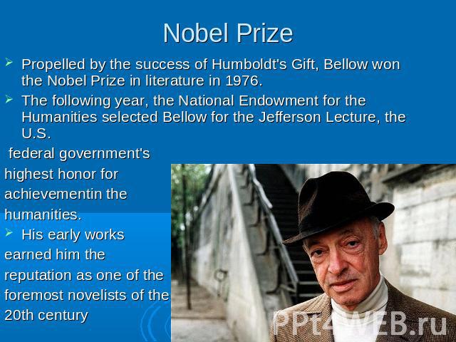 Nobel Prize Propelled by the success of Humboldt's Gift, Bellow won the Nobel Prize in literature in 1976.The following year, the National Endowment for the Humanities selected Bellow for the Jefferson Lecture, the U.S. federal government's highest …