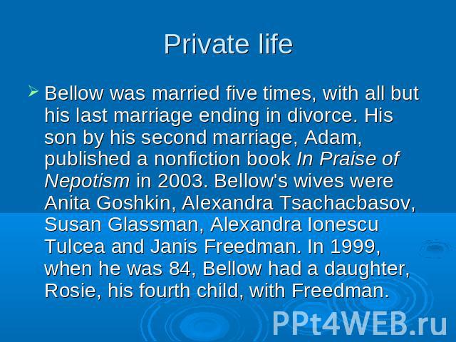 Private life Bellow was married five times, with all but his last marriage ending in divorce. His son by his second marriage, Adam, published a nonfiction book In Praise of Nepotism in 2003. Bellow's wives were Anita Goshkin, Alexandra Tsachacbasov,…