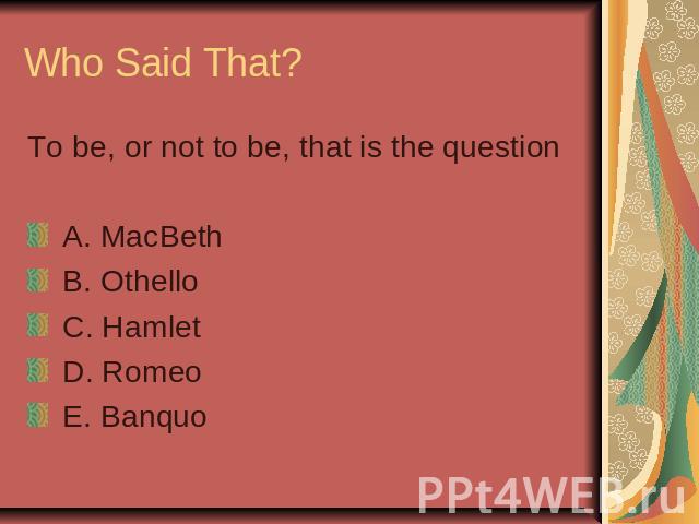Who Said That? To be, or not to be, that is the question A. MacBeth B. Othello C. Hamlet D. Romeo E. Banquo