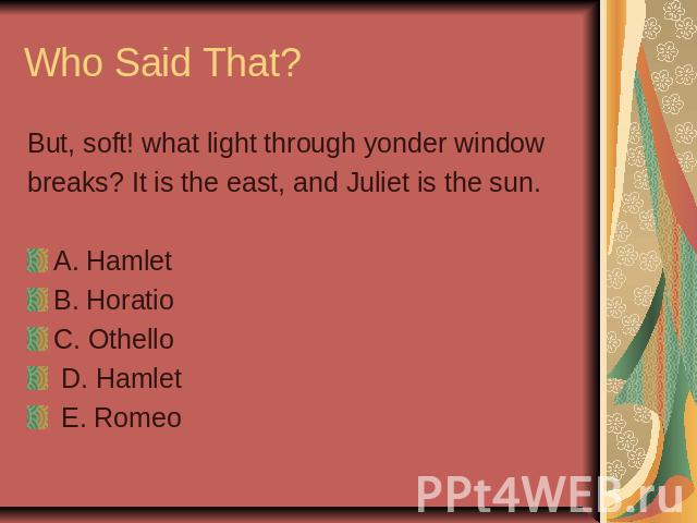 Who Said That? But, soft! what light through yonder windowbreaks? It is the east, and Juliet is the sun. A. Hamlet B. HoratioC. Othello D. Hamlet E. Romeo
