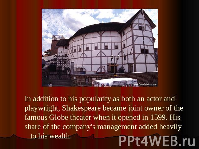 In addition to his popularity as both an actor and playwright, Shakespeare became joint owner of the famous Globe theater when it opened in 1599. His share of the company's management added heavily to his wealth.