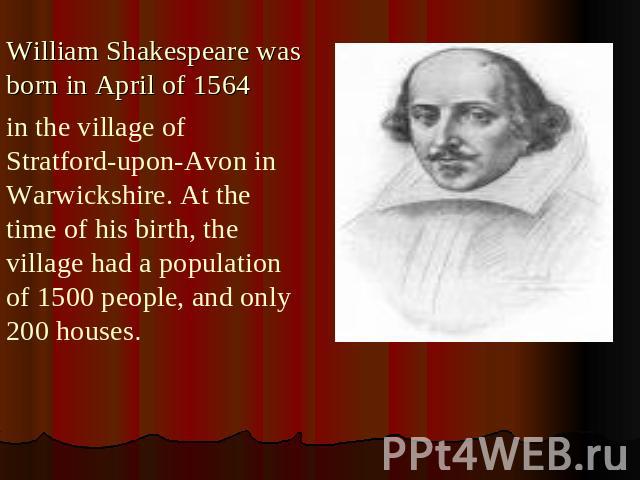 William Shakespeare was born in April of 1564 in the village of Stratford-upon-Avon in Warwickshire. At the time of his birth, the village had a population of 1500 people, and only 200 houses.