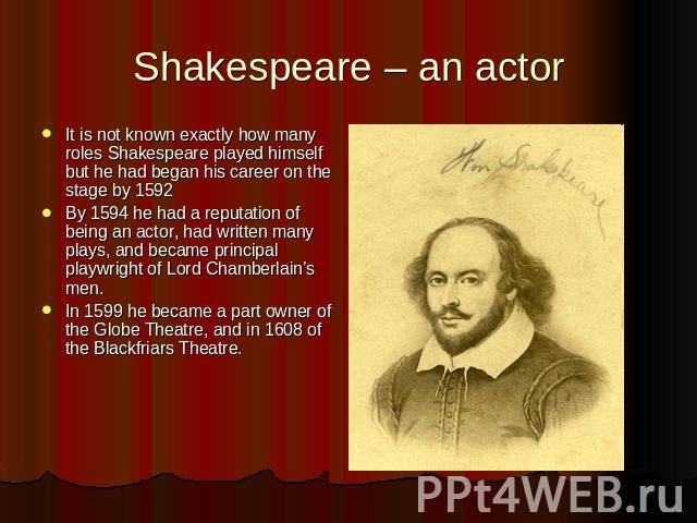Shakespeare – an actor It is not known exactly how many roles Shakespeare played himself but he had began his career on the stage by 1592By 1594 he had a reputation of being an actor, had written many plays, and became principal playwright of Lord C…