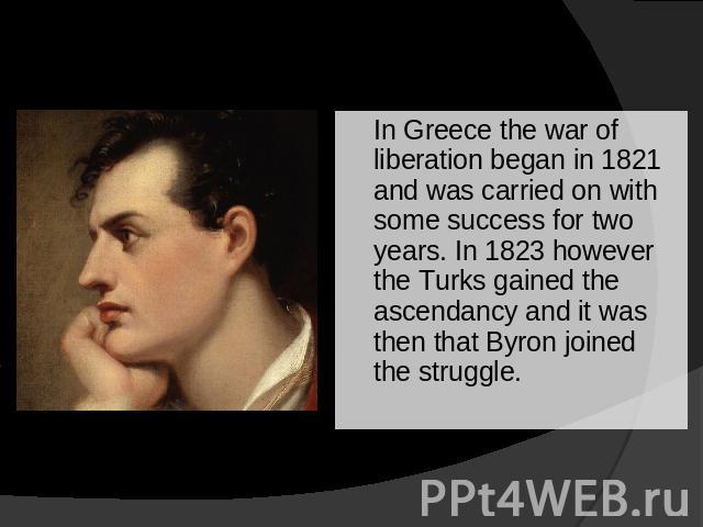 In Greece the war of liberation began in 1821 and was carried on with some success for two years. In 1823 however the Turks gained the ascendancy and it was then that Byron joined the struggle.