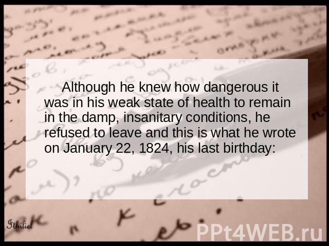 Although he knew how dangerous it was in his weak state of health to remain in the damp, insanitary conditions, he refused to leave and this is what he wrote on January 22, 1824, his last birthday: