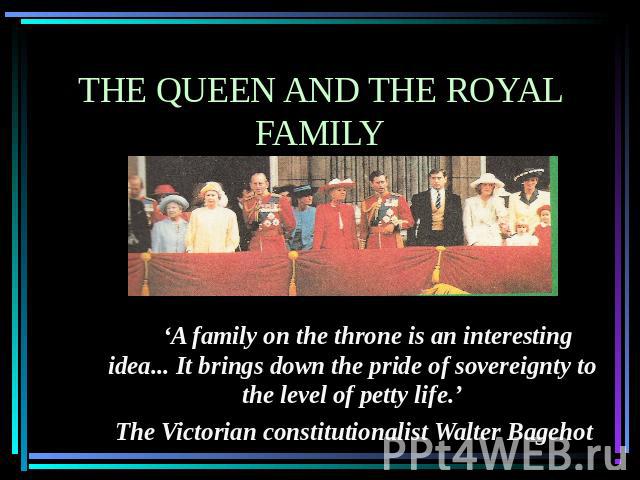 The queen and the royal family      ‘A family on the throne is an interesting idea... It brings down the pride of sovereignty to the level of petty life.’ The Victorian constitutionalist Walter Bagehot