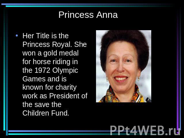Princess Anna Her Title is the Princess Royal. She won a gold medal for horse riding in the 1972 Olympic Games and is known for charity work as President of the save the Children Fund.