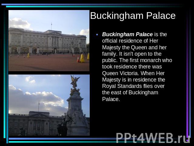 Buckingham Palace Buckingham Palace is the official residence of Her Majesty the Queen and her family. It isn’t open to the public. The first monarch who took residence there was Queen Victoria. When Her Majesty is in residence the Royal Standards f…