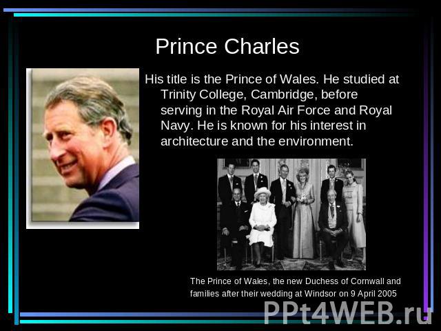 Prince Charles His title is the Prince of Wales. He studied at Trinity College, Cambridge, before serving in the Royal Air Force and Royal Navy. He is known for his interest in architecture and the environment. The Prince of Wales, the new Duchess o…
