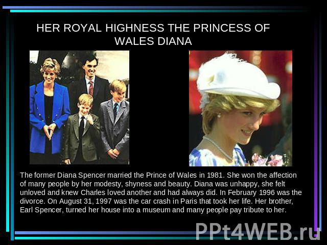 HER ROYAL HIGHNESS THE PRINCESS OF WALES DIANA The former Diana Spencer married the Prince of Wales in 1981. She won the affection of many people by her modesty, shyness and beauty. Diana was unhappy, she felt unloved and knew Charles loved another …