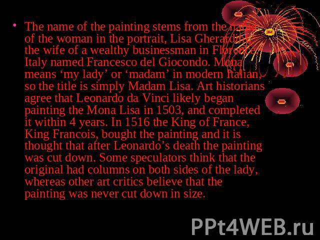 The name of the painting stems from the name of the woman in the portrait, Lisa Gherardini, the wife of a wealthy businessman in Florence, Italy named Francesco del Giocondo. Mona means ‘my lady’ or ‘madam’ in modern Italian, so the title is simply …