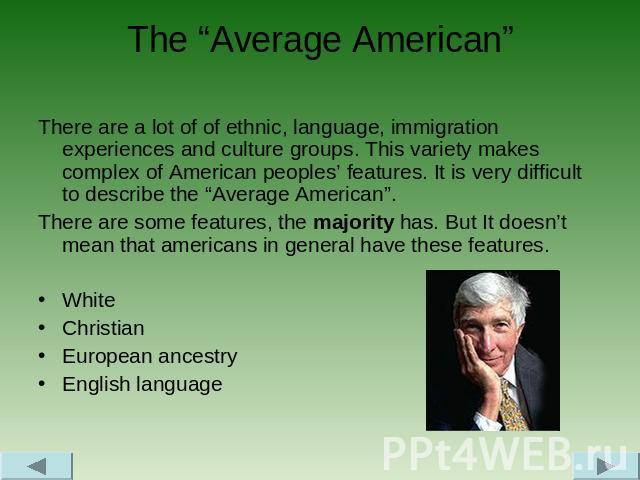 The “Average American” There are a lot of of ethnic, language, immigration experiences and culture groups. This variety makes complex of American peoples’ features. It is very difficult to describe the “Average American”. There are some features, th…