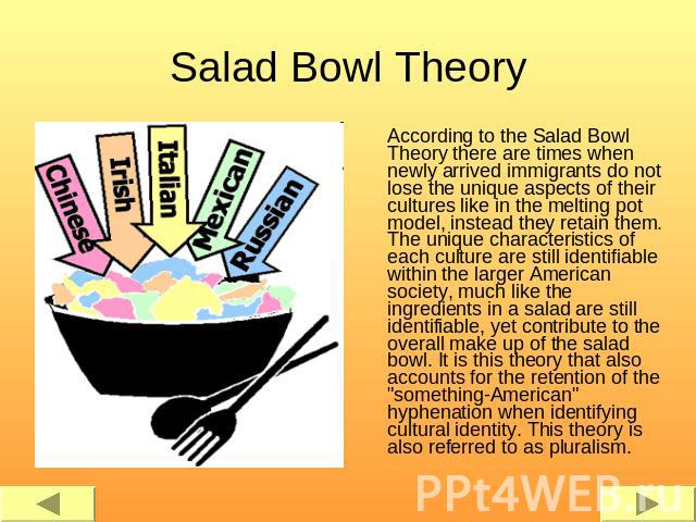 Salad Bowl Theory According to the Salad Bowl Theory there are times when newly arrived immigrants do not lose the unique aspects of their cultures like in the melting pot model, instead they retain them. The unique characteristics of each culture a…