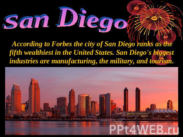 San Diego According to Forbes the city of San Diego ranks as the fifth wealthiest in the United States. San Diego's biggest industries are manufacturing, the military, and tourism.