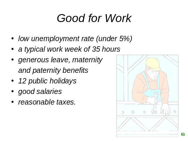 Good for Work low unemployment rate (under 5%)a typical work week of 35 hours generous leave, maternity and paternity benefits 12 public holidaysgood salariesreasonable taxes.