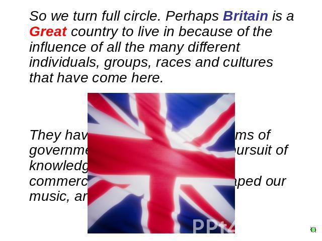 So we turn full circle. Perhaps Britain is a Great country to live in because of the influence of all the many different individuals, groups, races and cultures that have come here.They have established our systems of government, contributed to our …