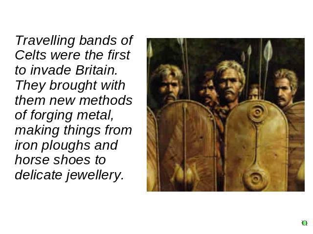 Travelling bands of Celts were the first to invade Britain. They brought with them new methods of forging metal, making things from iron ploughs and horse shoes to delicate jewellery.