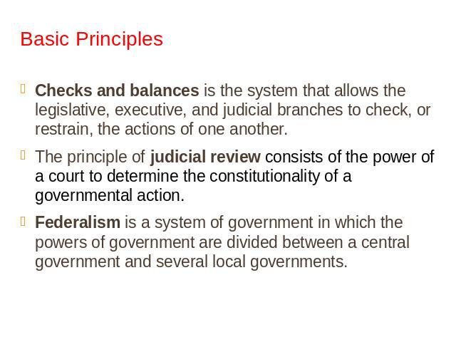 Basic Principles Checks and balances is the system that allows the legislative, executive, and judicial branches to check, or restrain, the actions of one another.The principle of judicial review consists of the power of a court to determine the con…
