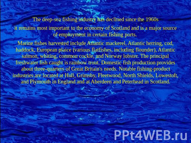 The deep-sea fishing industry has declined since the 1960sit remains most important to the economy of Scotland and is a major source of employment in certain fishing ports. Marine fishes harvested include Atlantic mackerel, Atlantic herring, cod, ha…