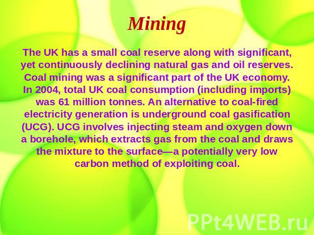 Mining The UK has a small coal reserve along with significant, yet continuously declining natural gas and oil reserves. Coal mining was a significant part of the UK economy. In 2004, total UK coal consumption (including imports) was 61 million tonne…