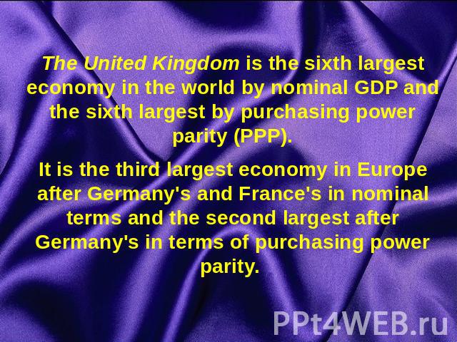 The United Kingdom is the sixth largest economy in the world by nominal GDP and the sixth largest by purchasing power parity (PPP).It is the third largest economy in Europe after Germany's and France's in nominal terms and the second largest after G…