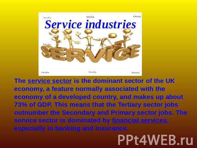 Service industries The service sector is the dominant sector of the UK economy, a feature normally associated with the economy of a developed country, and makes up about 73% of GDP. This means that the Tertiary sector jobs outnumber the Secondary an…