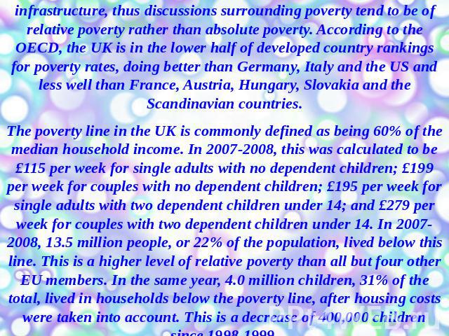 The United Kingdom is a developed country with social welfare infrastructure, thus discussions surrounding poverty tend to be of relative poverty rather than absolute poverty. According to the OECD, the UK is in the lower half of developed country r…