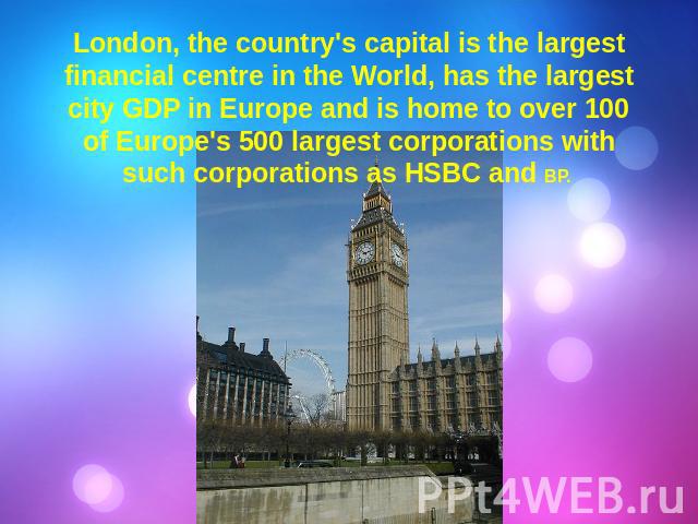 London, the country's capital is the largest financial centre in the World, has the largest city GDP in Europe and is home to over 100 of Europe's 500 largest corporations with such corporations as HSBC and BP.