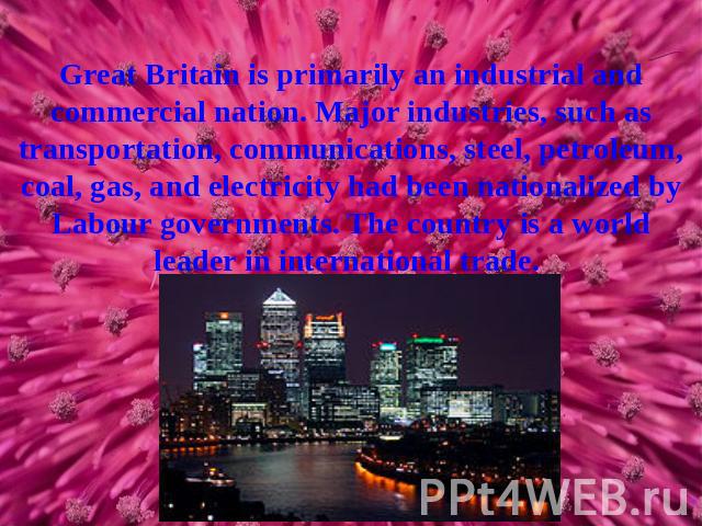 Great Britain is primarily an industrial and commercial nation. Major industries, such as transportation, communications, steel, petroleum, coal, gas, and electricity had been nationalized by Labour governments. The country is a world leader in inte…