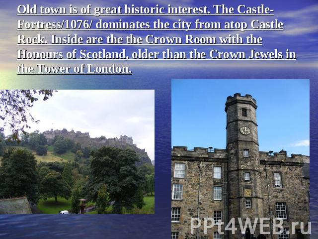 Old town is of great historic interest. The Castle-Fortress/1076/ dominates the city from atop Castle Rock. Inside are the the Crown Room with the Honours of Scotland, older than the Crown Jewels in the Tower of London.