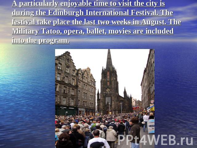 A particularly enjoyable time to visit the city is during the Edinburgh International Festival. The festival take place the last two weeks in August. The Military Tatoo, opera, ballet, movies are included into the program.