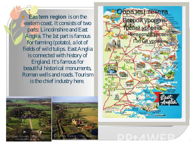 Eastern region is on the eastern coast. It consists of two parts: Lincolnshire and East Anglia. The 1st part is famous for farming (potato), a lot of fields of wild tulips. East Anglia is connected with history of England. It’s famous for beautiful …