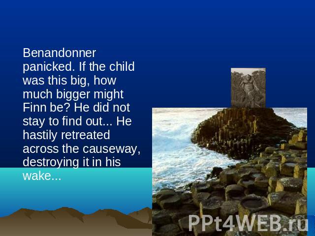 Benandonner panicked. If the child was this big, how much bigger might Finn be? He did not stay to find out... He hastily retreated across the causeway, destroying it in his wake...