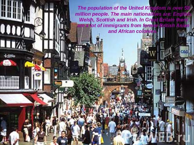 The population of the United Kingdom is over 58 million people. The main nationalities are: English, Welsh, Scottish and Irish. In Great Britain there are a lot of immigrants from former British Asian and African colonies.