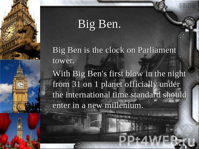 Big Ben. Big Ben is the clock on Parliament tower.With Big Ben's first blow in the night from 31 on 1 planet officially under the international time standard should enter in a new millenium.