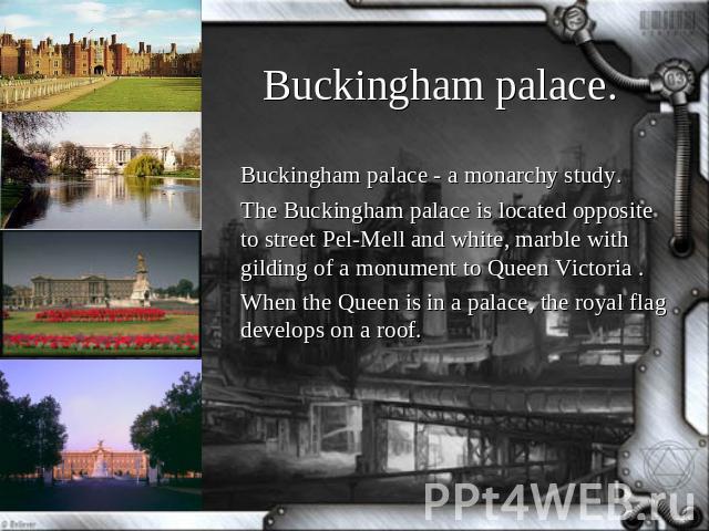 Buckingham palace. Buckingham palace - a monarchy study.The Buckingham palace is located opposite to street Pel-Mell and white, marble with gilding of a monument to Queen Victoria . When the Queen is in a palace, the royal flag develops on a roof.
