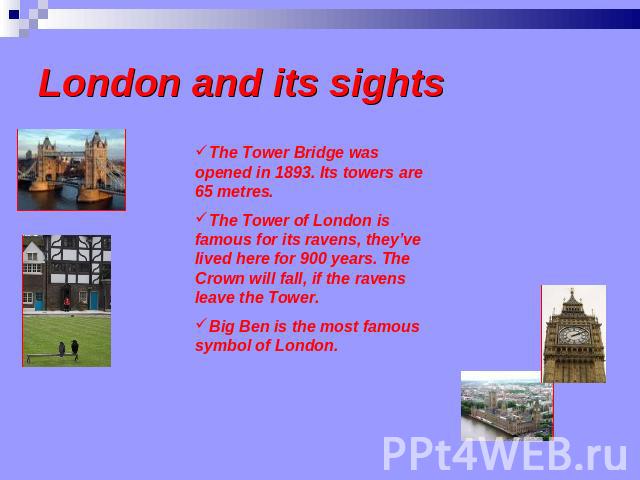 London and its sights The Tower Bridge was opened in 1893. Its towers are 65 metres. The Tower of London is famous for its ravens, they’ve lived here for 900 years. The Crown will fall, if the ravens leave the Tower.Big Ben is the most famous symbol…