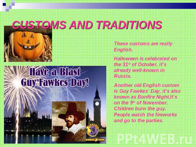 CUSTOMS AND TRADITIONS These customs are really English.Halloween is celebrated on the 31st of October, it’s already well-known in Russia.Another old English custom is Guy Fawkes’ Day, it’s also known as Bonfire Night.It’s on the 5th of November. Ch…