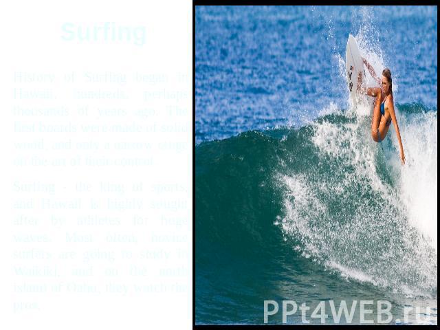 Surfing History of Surfing began in Hawaii, hundreds, perhaps thousands of years ago. The first boards were made of solid wood, and only a narrow range on the art of their control.Surfing - the king of sports, and Hawaii is highly sought after by at…
