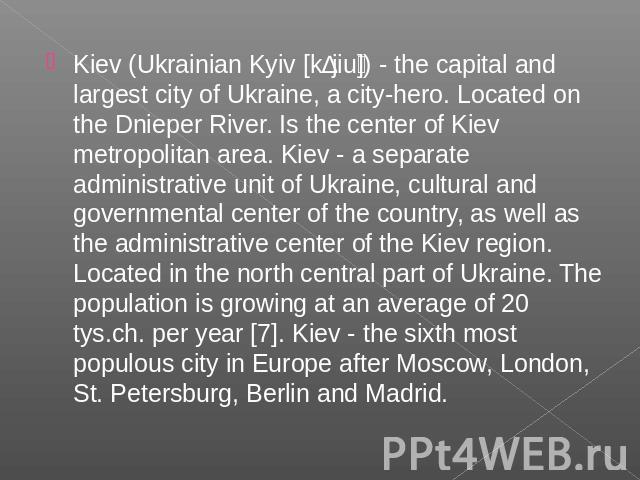 Kiev (Ukrainian Kyiv [kɪjiu]) - the capital and largest city of Ukraine, a city-hero. Located on the Dnieper River. Is the center of Kiev metropolitan area. Kiev - a separate administrative unit of Ukraine, cultural and governmental center of the co…
