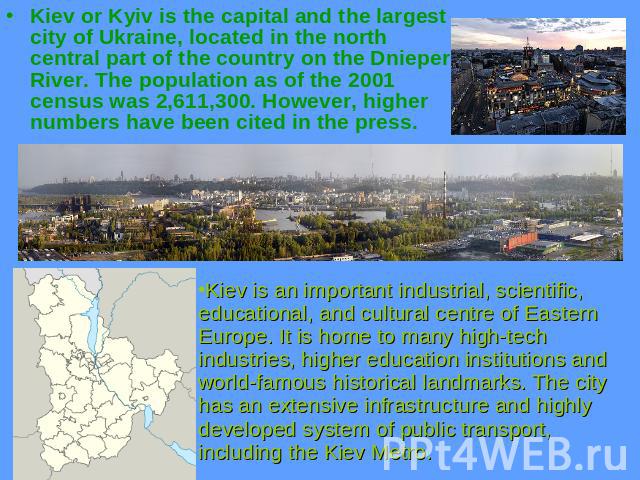 Kiev or Kyiv is the capital and the largest city of Ukraine, located in the north central part of the country on the Dnieper River. The population as of the 2001 census was 2,611,300. However, higher numbers have been cited in the press. Kiev is an …